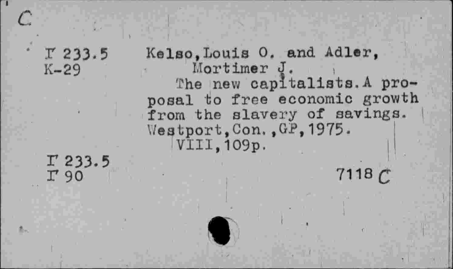 ﻿7 233.5
K-29
r 233.5 r 90
Kelso,Louis 0. and Adler, Mortimer J. >
The new capitalists.A proposal to free economic growth from the slavery of savings. Westport,Con.,GP,1975-
VIII, 109p.	Il
7118 Q